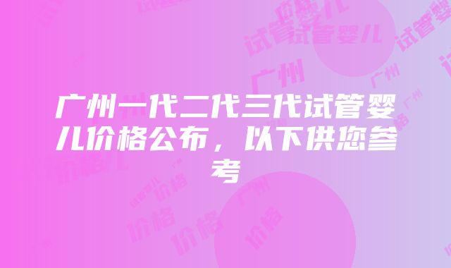 广州一代二代三代试管婴儿价格公布，以下供您参考