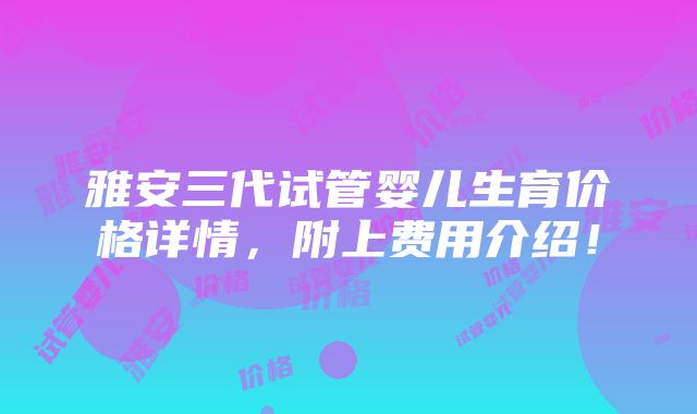 雅安三代试管婴儿生育价格详情，附上费用介绍！