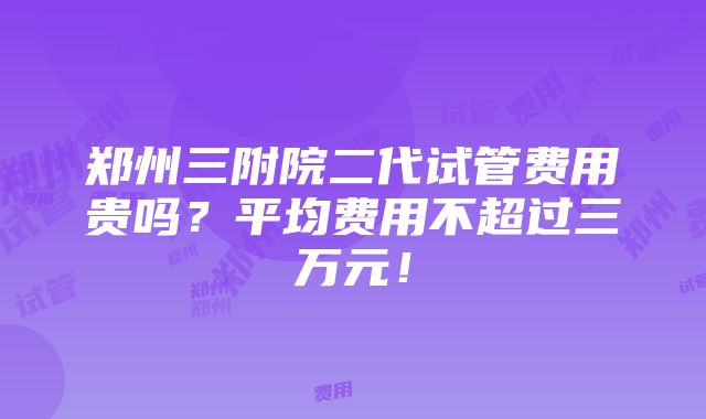 郑州三附院二代试管费用贵吗？平均费用不超过三万元！