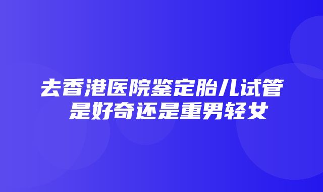 去香港医院鉴定胎儿试管 是好奇还是重男轻女