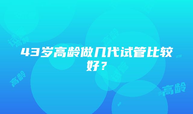 43岁高龄做几代试管比较好？