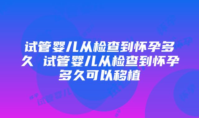 试管婴儿从检查到怀孕多久 试管婴儿从检查到怀孕多久可以移植