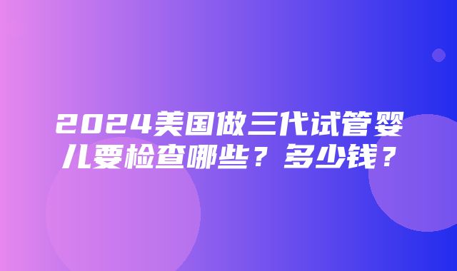 2024美国做三代试管婴儿要检查哪些？多少钱？