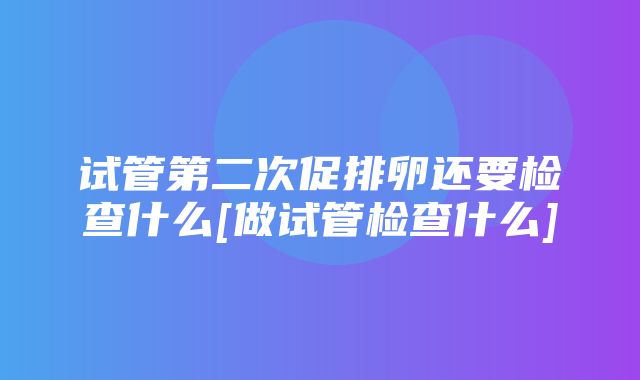 试管第二次促排卵还要检查什么[做试管检查什么]