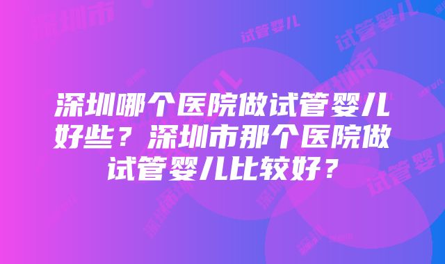 深圳哪个医院做试管婴儿好些？深圳市那个医院做试管婴儿比较好？