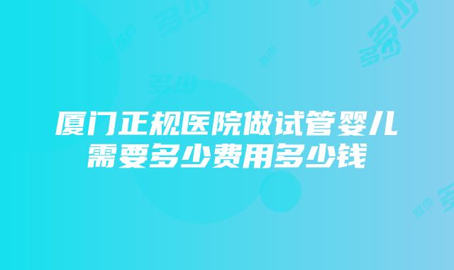 厦门正规医院做试管婴儿需要多少费用多少钱