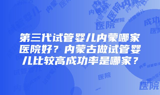 第三代试管婴儿内蒙哪家医院好？内蒙古做试管婴儿比较高成功率是哪家？