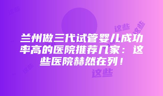 兰州做三代试管婴儿成功率高的医院推荐几家：这些医院赫然在列！