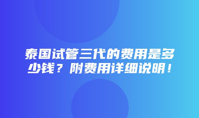 泰国试管三代的费用是多少钱？附费用详细说明！