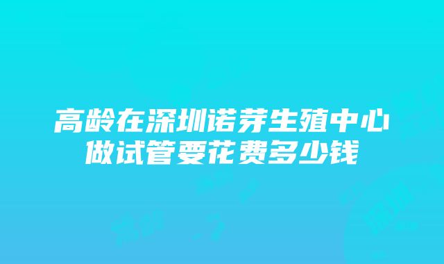 高龄在深圳诺芽生殖中心做试管要花费多少钱