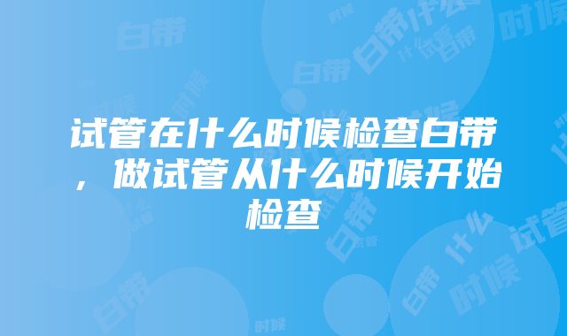 试管在什么时候检查白带，做试管从什么时候开始检查