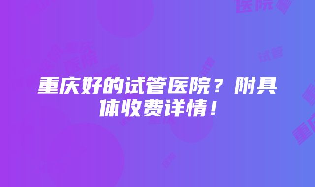 重庆好的试管医院？附具体收费详情！