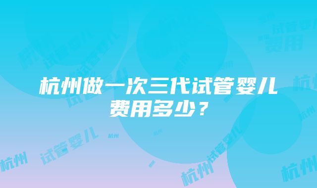 杭州做一次三代试管婴儿费用多少？