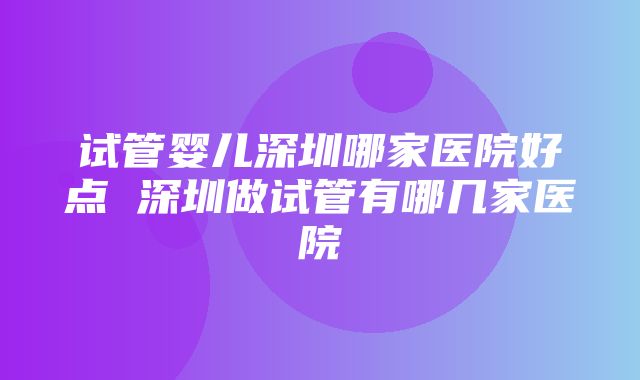 试管婴儿深圳哪家医院好点 深圳做试管有哪几家医院