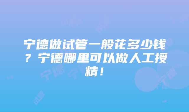 宁德做试管一般花多少钱？宁德哪里可以做人工授精！