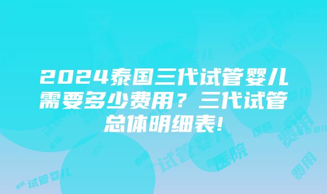 2024泰国三代试管婴儿需要多少费用？三代试管总体明细表!