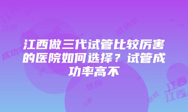 江西做三代试管比较厉害的医院如何选择？试管成功率高不