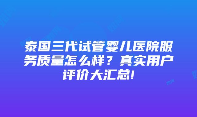 泰国三代试管婴儿医院服务质量怎么样？真实用户评价大汇总!