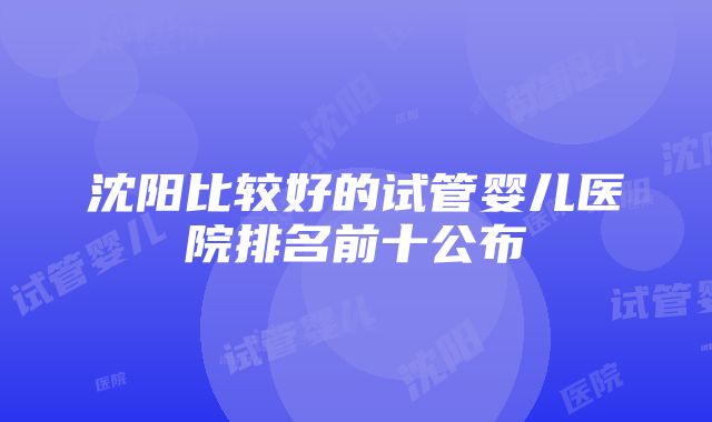 沈阳比较好的试管婴儿医院排名前十公布