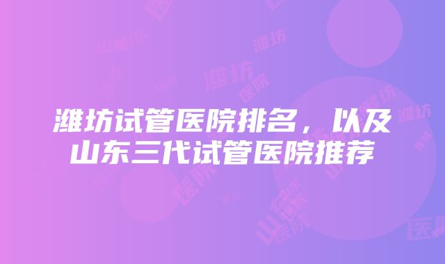 潍坊试管医院排名，以及山东三代试管医院推荐