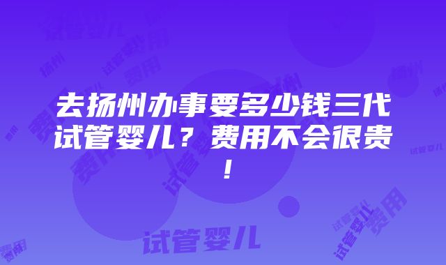 去扬州办事要多少钱三代试管婴儿？费用不会很贵！