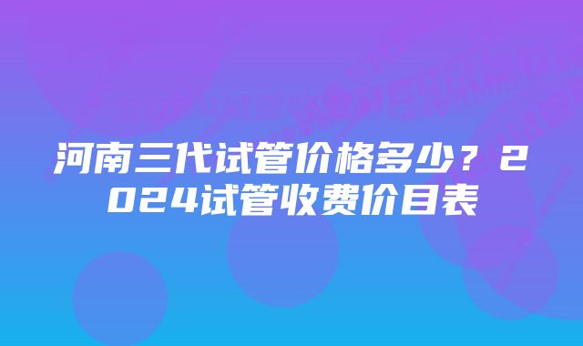 河南三代试管价格多少？2024试管收费价目表