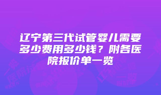 辽宁第三代试管婴儿需要多少费用多少钱？附各医院报价单一览