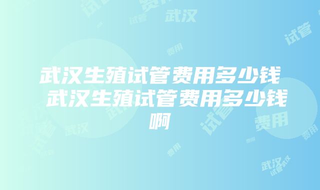 武汉生殖试管费用多少钱 武汉生殖试管费用多少钱啊