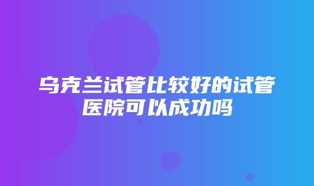 乌克兰试管比较好的试管医院可以成功吗