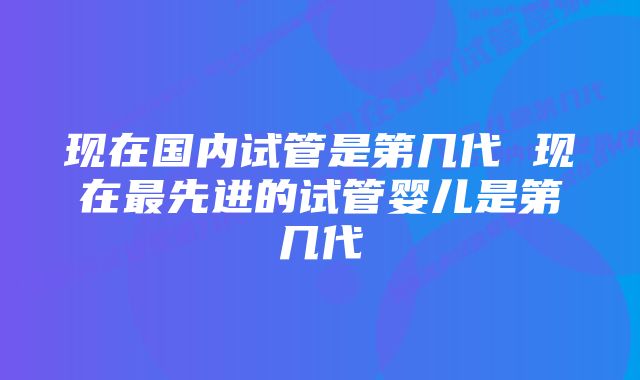 现在国内试管是第几代 现在最先进的试管婴儿是第几代