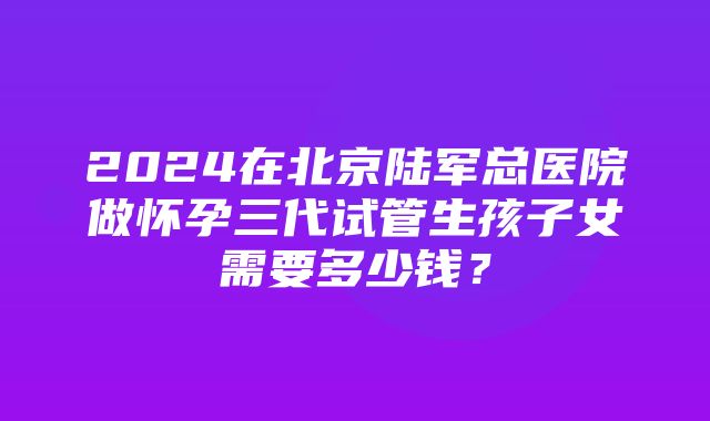 2024在北京陆军总医院做怀孕三代试管生孩子女需要多少钱？