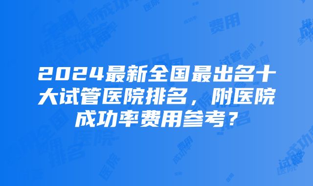 2024最新全国最出名十大试管医院排名，附医院成功率费用参考？