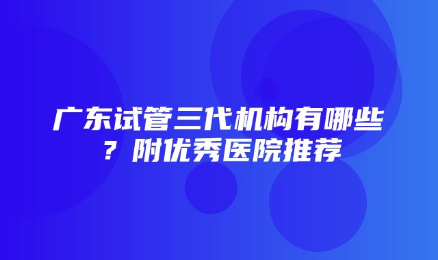 广东试管三代机构有哪些？附优秀医院推荐