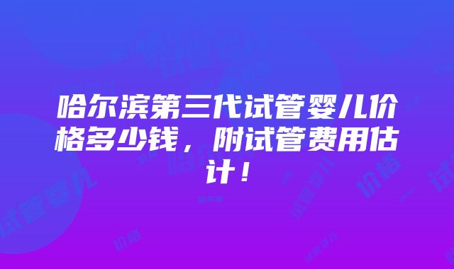 哈尔滨第三代试管婴儿价格多少钱，附试管费用估计！