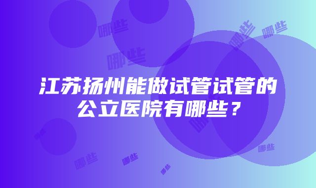 江苏扬州能做试管试管的公立医院有哪些？