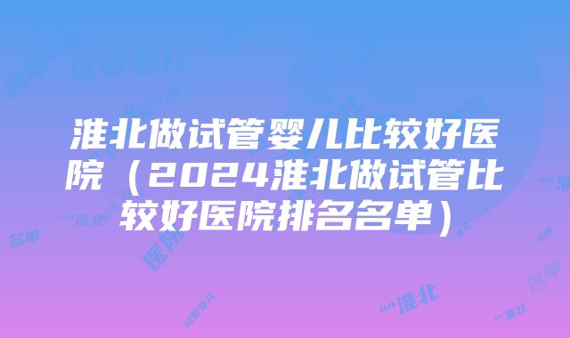 淮北做试管婴儿比较好医院（2024淮北做试管比较好医院排名名单）