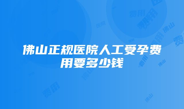 佛山正规医院人工受孕费用要多少钱