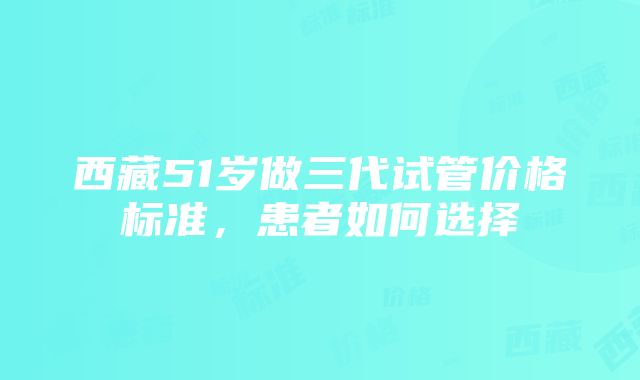 西藏51岁做三代试管价格标准，患者如何选择