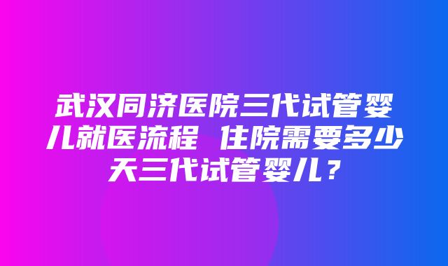 武汉同济医院三代试管婴儿就医流程 住院需要多少天三代试管婴儿？