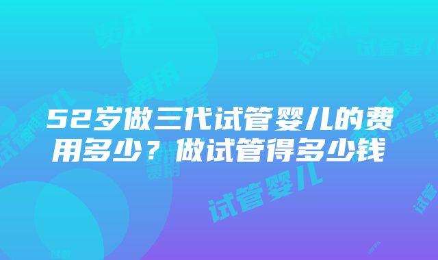 52岁做三代试管婴儿的费用多少？做试管得多少钱