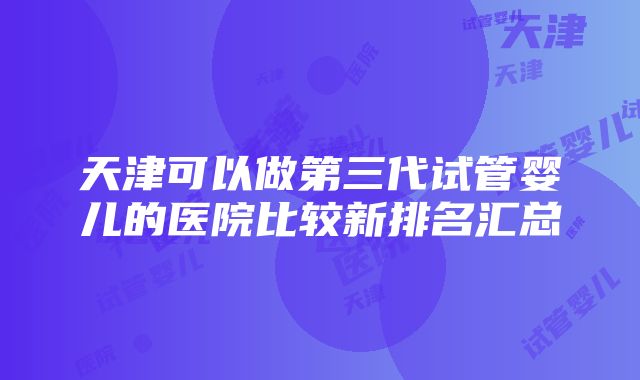 天津可以做第三代试管婴儿的医院比较新排名汇总