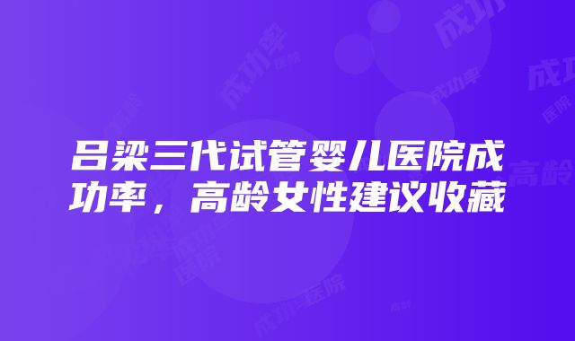 吕梁三代试管婴儿医院成功率，高龄女性建议收藏