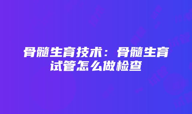 骨髓生育技术：骨髓生育试管怎么做检查