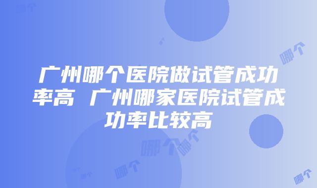 广州哪个医院做试管成功率高 广州哪家医院试管成功率比较高