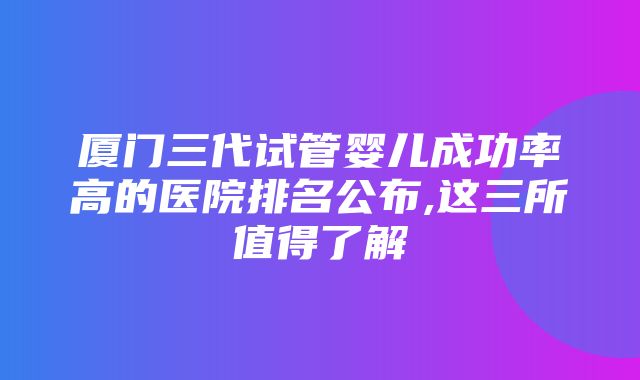 厦门三代试管婴儿成功率高的医院排名公布,这三所值得了解