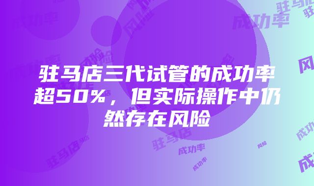 驻马店三代试管的成功率超50%，但实际操作中仍然存在风险