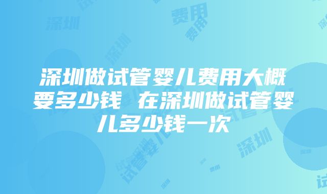 深圳做试管婴儿费用大概要多少钱 在深圳做试管婴儿多少钱一次