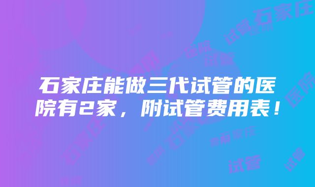 石家庄能做三代试管的医院有2家，附试管费用表！