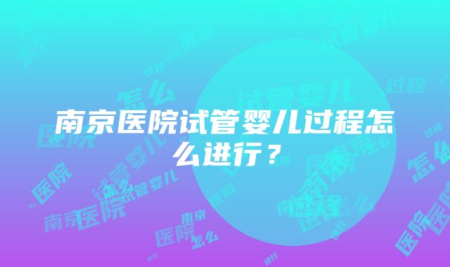 南京医院试管婴儿过程怎么进行？