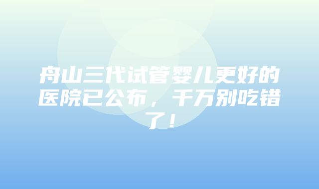 舟山三代试管婴儿更好的医院已公布，千万别吃错了！